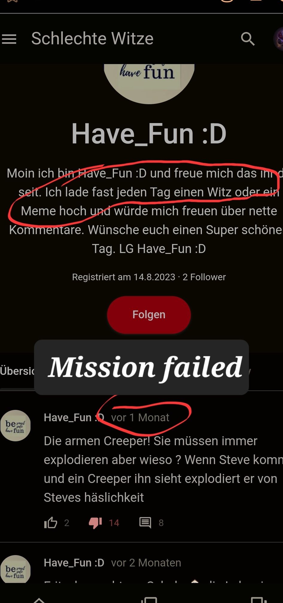 = Schlechte Witze
Have_Fun :D
Moin ich bin Have Fun :D und freue mich das ind
seit. Ich lade fast jeden Tag einen Witz oder ein
Meme hoch und würde mich freuen über nette
Kommentare. Wünsche euch einen Super schöne
Tag. LG Have_Fun :D
have fun
be
have fun
bet
safe
have fun
Registriert am 14.8.2023 2 Follower
•
Übersic Mission failed
Folgen
Have Funvor 1 Monat
Die armen Creeper! Sie müssen immer
explodieren aber wieso? Wenn Steve komn
und ein Creeper ihn sieht explodiert er von
Steves häslichkeit
I 2
14
Have Fun :D vor 2 Monaten