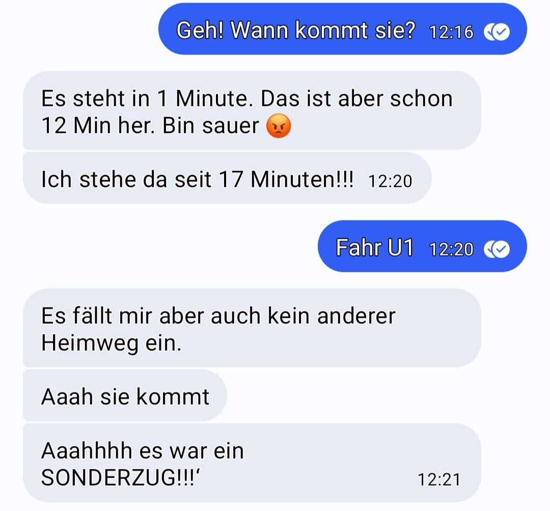 Geh! Wann kommt sie? 12:16
Es steht in 1 Minute. Das ist aber schon
12 Min her. Bin sauer
Ich stehe da seit 17 Minuten!!! 12:20
Es fällt mir aber auch kein anderer
Heimweg ein.
Aaah sie kommt
Fahr U1 12:20
Aaahhhh es war ein
SONDERZUG!!!'
12:21