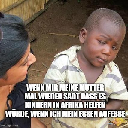 WENN MIR MEINE MUTTER
MAL WIEDER SAGT DASS ES
KINDERN IN AFRIKA HELFEN
WÜRDE, WENN ICH MEIN ESSEN AUFESSE
