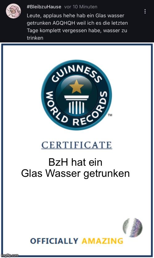 
#BleibzuHause
vor 10 Minuten
Leute, applaus hehe hab ein Glas wasser
getrunken AGQHQH weil ich es die letzten
Tage komplett vergessen habe, wasser zu
trinken
GUINNESS
отном
TM
RECORDS
CERTIFICATE
BZH hat ein
Glas Wasser getrunken
OFFICIALLY AMAZING