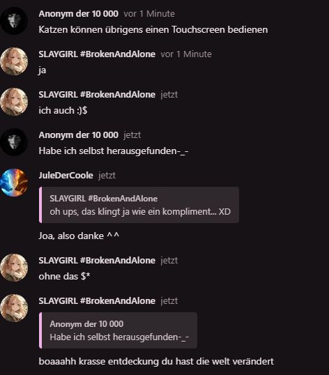 Anonym der 10 000 vor 1 Minute
Katzen können übrigens einen Touchscreen bedienen
SLAYGIRL #BrokenAndAlone vor 1 Minute
ja
SLAYGIRL #Broken AndAlone jetzt
ich auch :)$
Anonym der 10 000 jetzt
Habe ich selbst herausgefunden-_-
JuleDerCoole jetzt
SLAYGIRL #BrokenAndAlone
oh ups, das klingt ja wie ein kompliment... XD
Joa, also danke ^^
SLAYGIRL #BrokenAndAlone jetzt
ohne das $*
SLAYGIRL #BrokenAndAlone jetzt
Anonym der 10 000
Habe ich selbst herausgefunden-_-
boaaahh krasse entdeckung du hast die welt verändert