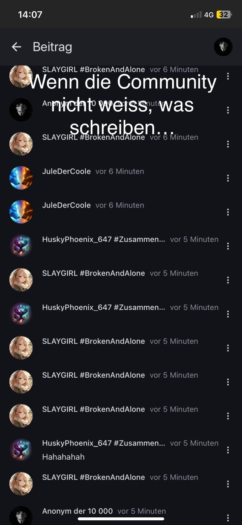 14:07
← Beitrag
SLAYGIRL #Broken AndAlone vor 6 Minuten
Wenn die Community
Annicht weiss, was
schreiben..
SLAYGIRL #Broken And Alone vor 6 Minuten
JuleDerCoole vor 6 Minuten
JuleDerCoole vor 6 Minuten
HuskyPhoenix_647 #Zusammen... vor 5 Minuten
SLAYGIRL #BrokenAnd Alone vor 5 Minuten
HuskyPhoenix_647 #Zusammen... vor 5 Minuten
SLAYGIRL #Broken And Alone vor 5 Minuten
SLAYGIRL #Broken AndAlone vor 5 Minuten
SLAYGIRL #BrokenAndAlone vor 5 Minuten
4G 32
HuskyPhoenix_647 #Zusammen... vor 5 Minuten
Hahahahah
SLAYGIRL #Broken AndAlone vor 5 Minuten
Anonym der 10 000 vor 5 Minuten