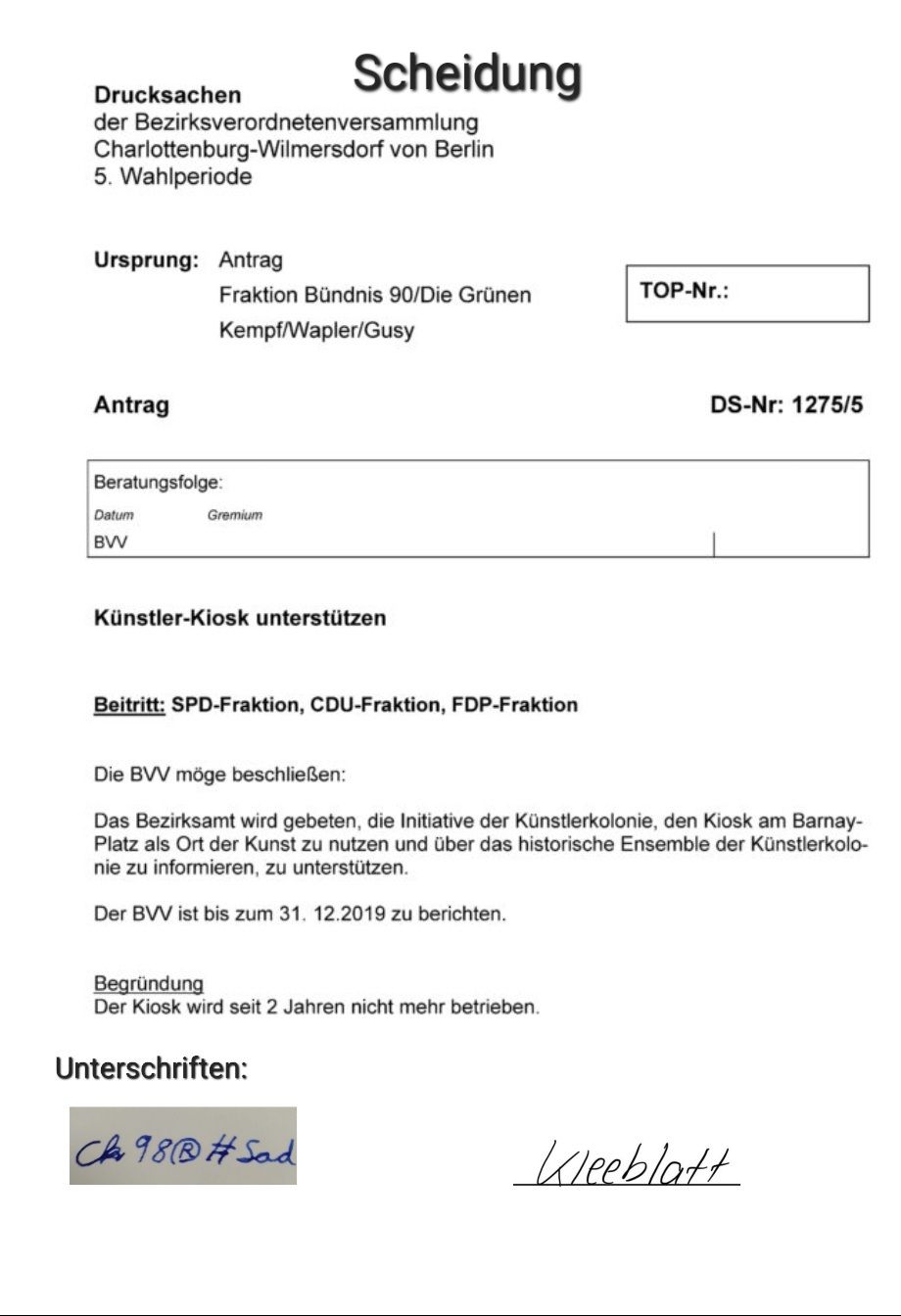 Drucksachen
der Bezirksverordnetenversammlung
Charlottenburg-Wilmersdorf von Berlin
5. Wahlperiode
Ursprung: Antrag
Antrag
Beratungsfolge:
Datum
BVV
Fraktion Bündnis 90/Die Grünen
Kempf/Wapler/Gusy
Scheidung
Gremium
Künstler-Kiosk unterstützen
Beitritt: SPD-Fraktion, CDU-Fraktion, FDP-Fraktion
Begründung
Der Kiosk wird seit 2 Jahren nicht mehr betrieben.
Unterschriften:
Die BVV möge beschließen:
Das Bezirksamt wird gebeten, die Initiative der Künstlerkolonie, den Kiosk am Barnay-
Platz als Ort der Kunst zu nutzen und über das historische Ensemble der Künstlerkolo-
nie zu informieren, zu unterstützen.
Der BVV ist bis zum 31. 12.2019 zu berichten.
CA 98 #Sad
TOP-Nr.:
DS-Nr: 1275/5
Kleeblatt