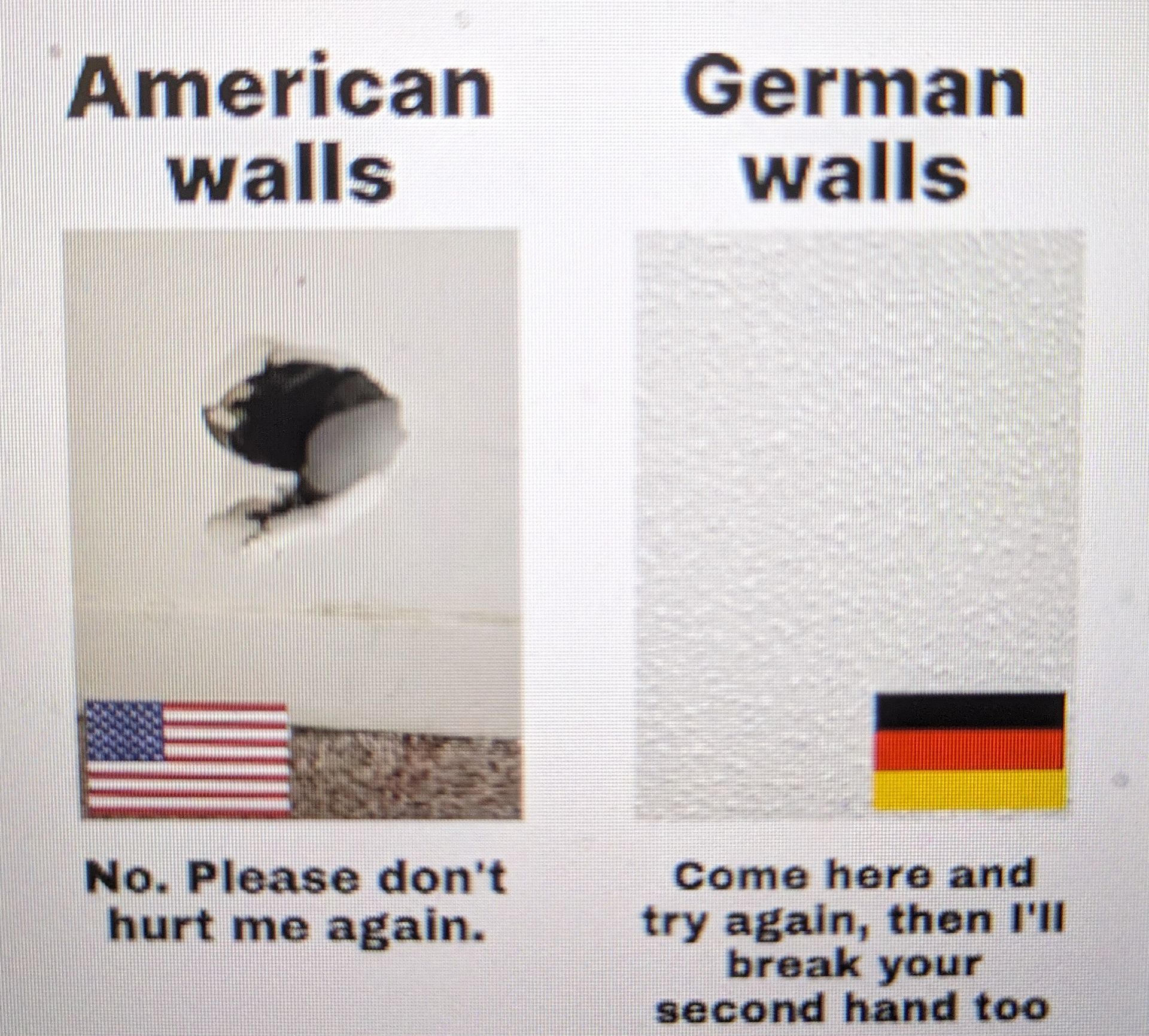 American
walls
No. Please don't
hurt me again.
German
walls
Come here and
try again, then I'll
break your
second hand too