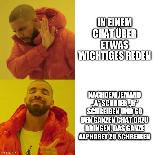 
IN EINEM
CHAT ÜBER
ETWAS
WICHTIGES REDEN
NACHDEM JEMAND
A" SCHRIEB,B"
SCHREIBEN UND SO
DEN GANZEN CHAT DAZU
BRINGEN, DAS GANZE
ALPHABET ZU SCHREIBEN