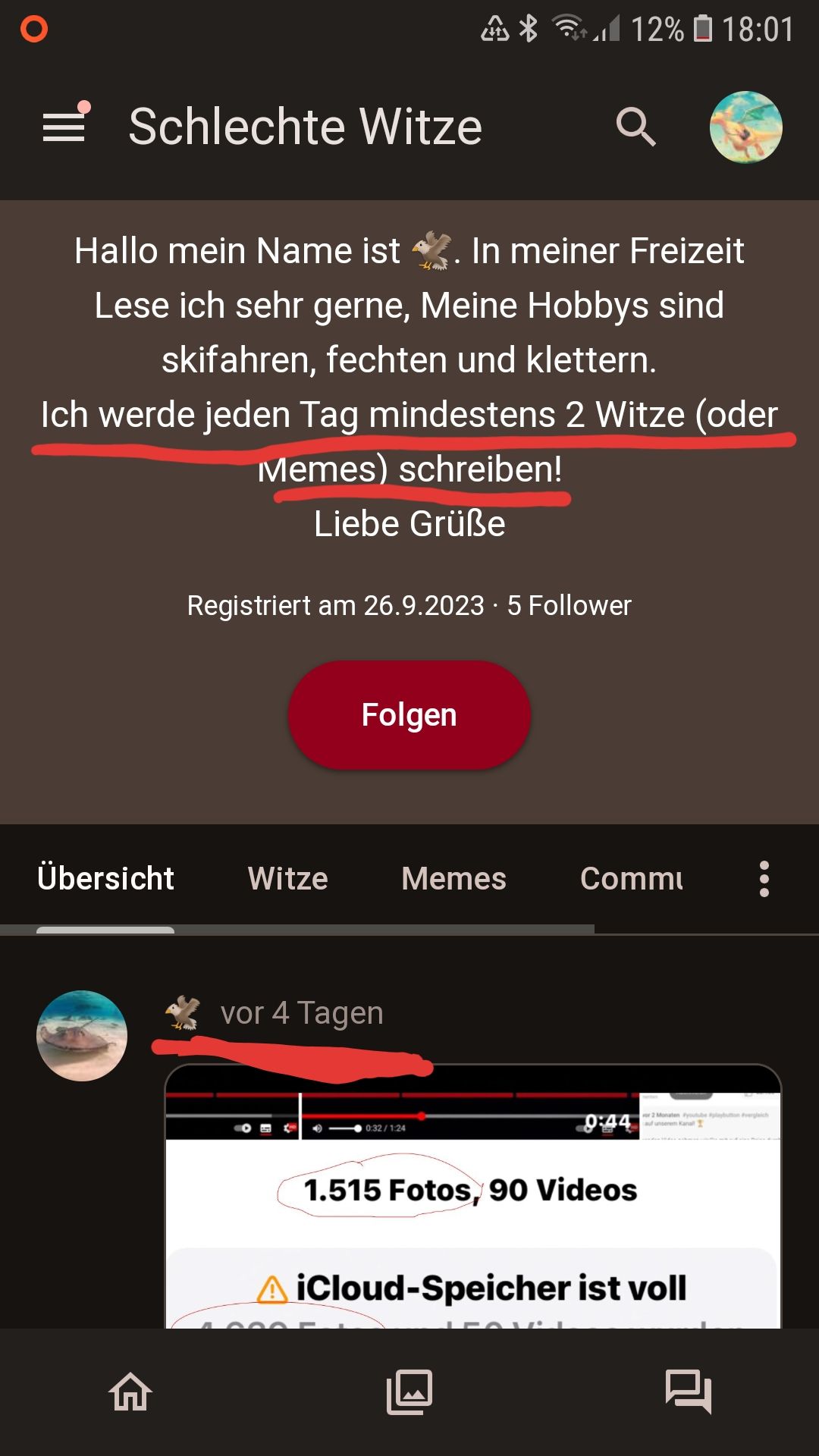 ¶|||
Schlechte Witze
Übersicht Witze
A
Hallo mein Name ist. In meiner Freizeit
Lese ich sehr gerne, Meine Hobbys sind
skifahren, fechten und klettern.
Ich werde jeden Tag mindestens 2 Witze (oder
Memes) schreiben!
Liebe Grüße
Registriert am 26.9.2023 5 Follower
vor 4 Tagen
L'e
Folgen
>
*
Memes
а
0:32/1:24
12% ☐ 18:01
Comm
0:44
1.515 Fotos, 90 Videos
or 2 Monaten youtube pabuon Pvergleich
auf unserem Kanall
A iCloud-Speicher ist voll