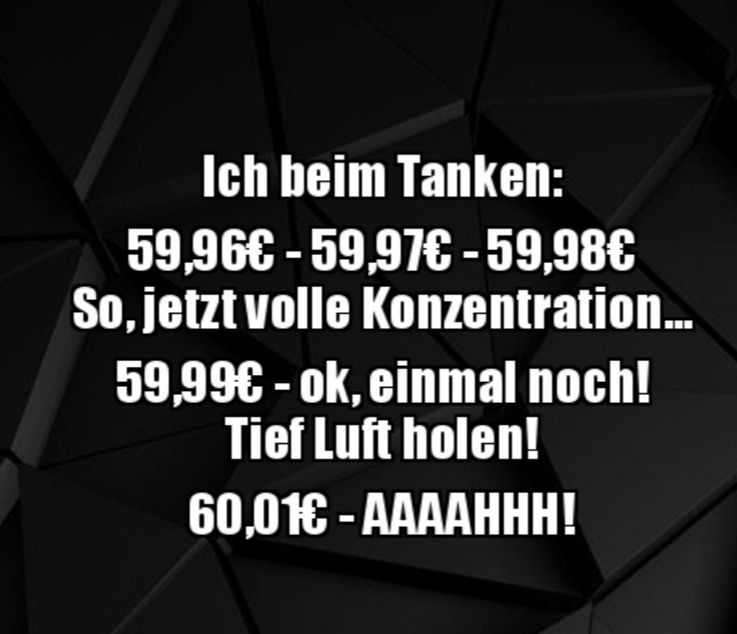 Ich beim Tanken:
59,96€ - 59,97€ - 59,98€
So, jetzt volle Konzentration...
59,99€ - ok, einmal noch!
Tief Luft holen!
60,01€ -AAAAHHH!