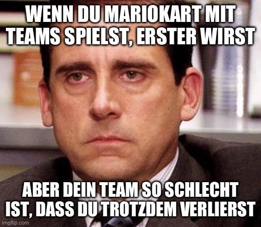 WENN DU MARIOKART MIT
TEAMS SPIELST, ERSTER WIRST
ABER DEIN TEAM SO SCHLECHT
IST, DASS DU TROTZDEM VERLIERST
