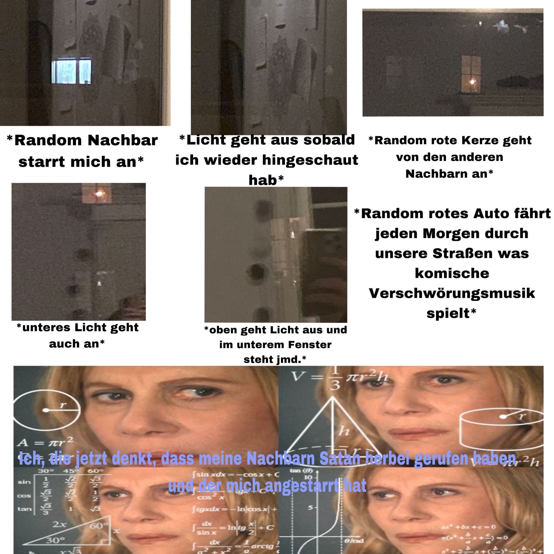 *Random Nachbar
starrt mich an*
*unteres Licht geht
auch an*
A =
sin
COS
= mr2
tan
30° 45°
√2
h
teh, die jetzt denkt, dass meine Nachbarn Satan berber gerufen haben 2h
60°
IN323
2x
30°
r√3
-IN
√3
*Licht geht aus sobald *Random rote Kerze geht
ich wieder hingeschaut
von den anderen
Nachbarn an*
60°
*oben geht Licht aus und
im unterem Fenster
steht jmd.*
hab*
[tgxdx=-Incos x +
dx
sin x
S
[sin xdx=−c0sx+C
tan (6)
10
www.men mich angestärrthat
COS x
- Ing+ +C
dx
*Random rotes Auto fährt
jeden Morgen durch
unsere Straßen was
3
= arctg.
V= πr²h
다래
komische
Verschwörungsmusik
spielt*
efrad
+bx+c=0
*(x²+2x+5) = 0
-2x + ( )² - ²