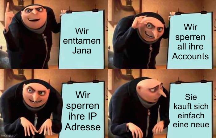 
Wir
enttarnen
Jana
Wir
sperren
ihre IP
Adresse
wwwww....
Wir
sperren
all ihre
Accounts
Sie
kauft sich
einfach
eine neue