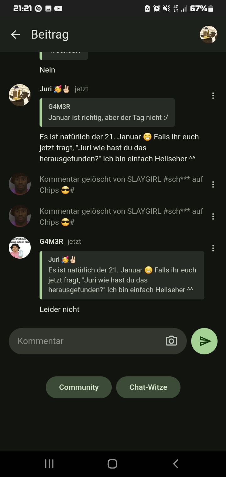 21:21
← Beitrag
x Profilbil
nur putzen hier
Nein
Juri
G4M3R
Januar ist richtig, aber der Tag nicht :/
jetzt
Es ist natürlich der 21. Januar Falls ihr euch
jetzt fragt, "Juri wie hast du das
herausgefunden?" Ich bin einfach Hellseher ^^
Kommentar gelöscht von SLAYGIRL #sch*** auf
Chips #
Kommentar gelöscht von SLAYGIRL #sch*** auf
Chips #
G4M3R jetzt
Q4.67%
Juri
Es ist natürlich der 21. Januar
jetzt fragt, "Juri wie hast du das
herausgefunden?" Ich bin einfach Hellseher ^^
Leider nicht
Kommentar
=
|||
Community
Falls ihr euch
o
Chat-Witze
r
V
...