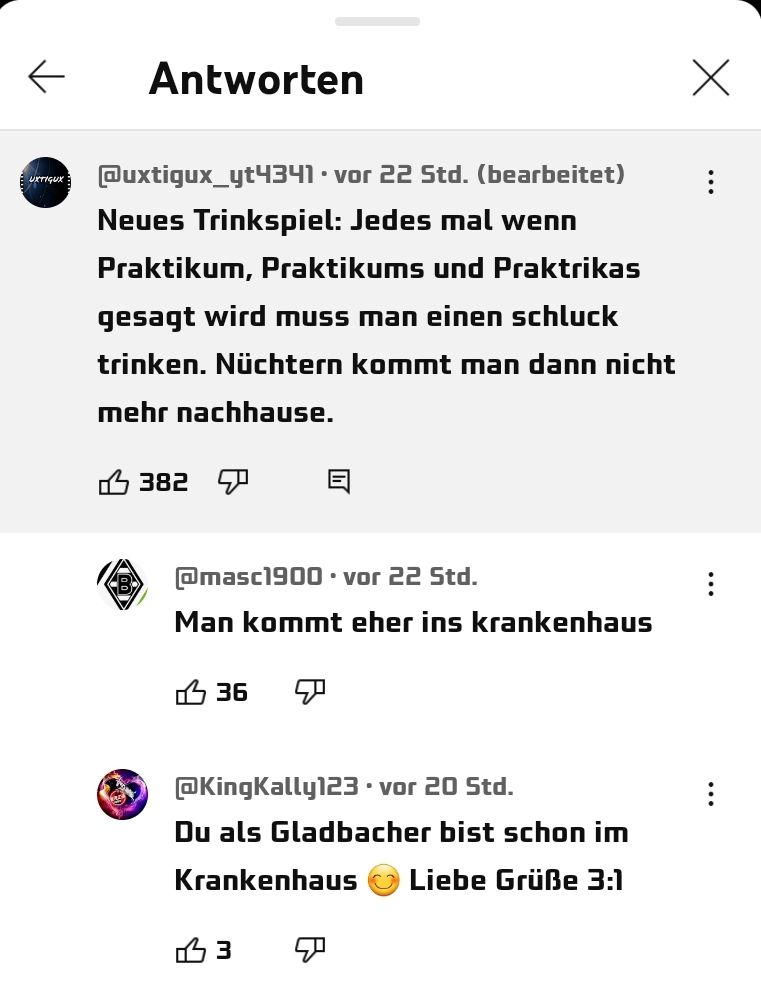 EUXTIGUX
Antworten
@uxtigux_yt4341 vor 22 Std. (bearbeitet)
Neues Trinkspiel: Jedes mal wenn
Praktikum, Praktikums und Praktrikas
gesagt wird muss man einen schluck
trinken. Nüchtern kommt man dann nicht
mehr nachhause.
B
382
@masc1900 vor 22 Std.
Man kommt eher ins krankenhaus
36
@KingKally123 . vor 20 Std.
Du als Gladbacher bist schon im
Krankenhaus
Liebe Grüße 3:1
3
X
: