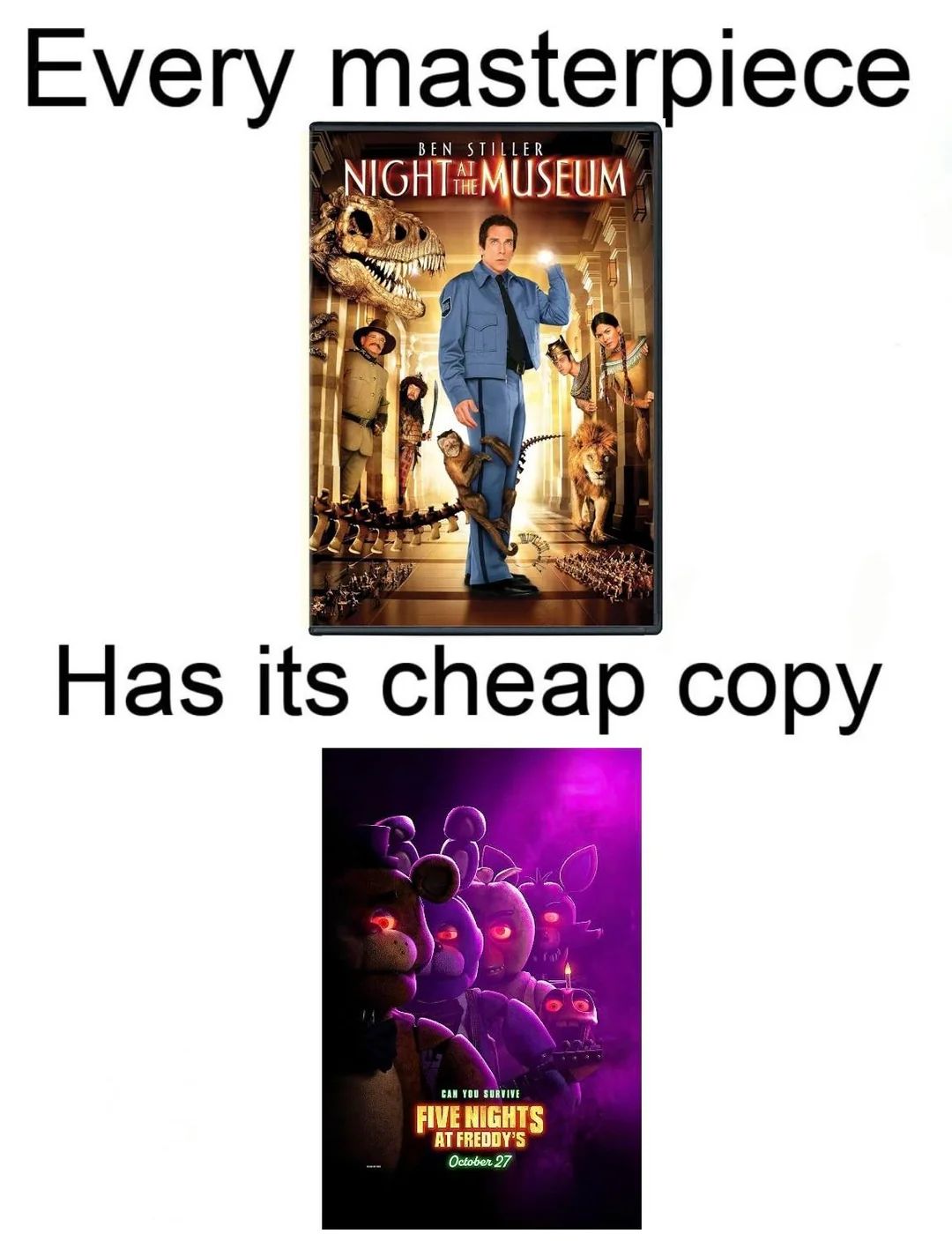 Every masterpiece
BEN STILLER
NIGHTMUSEUM
Has its cheap copy
CAN YOU SURVIVE
FIVE NIGHTS
AT FREDDY'S
October 27