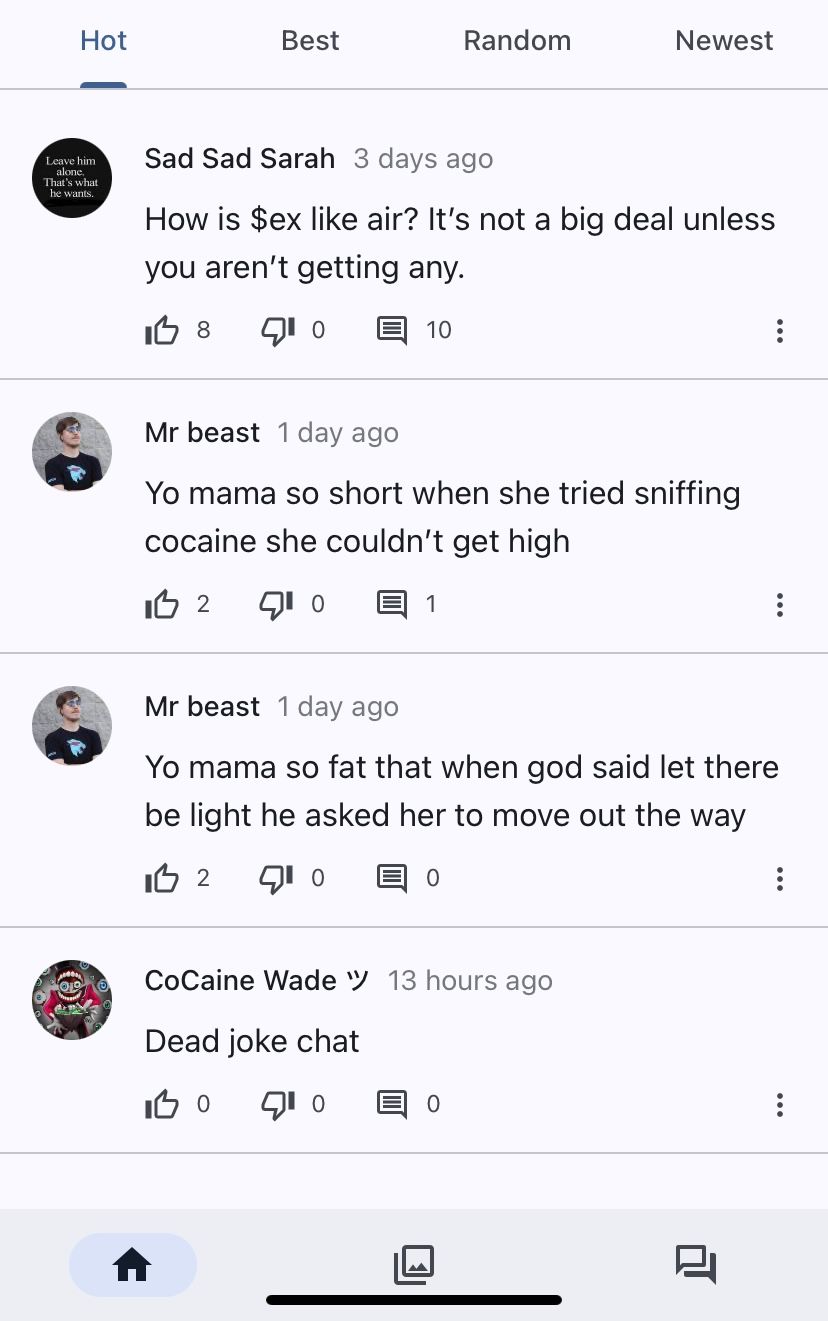 Hot
Leave him
alone.
That's what
he wants.
Best
0
Sad Sad Sarah 3 days ago
How is $ex like air? It's not a big deal unless
you aren't getting any.
I 8
10
Random
1
Mr beast 1 day ago
Yo mama so short when she tried sniffing
cocaine she couldn't get high
I 2
10
Newest
0
Mr beast 1 day ago
Yo mama so fat that when god said let there
be light he asked her to move out the way
I 2 10
CoCaine Wade 13 hours ago
Dead joke chat
IB O 10 目 0
:
וד
: