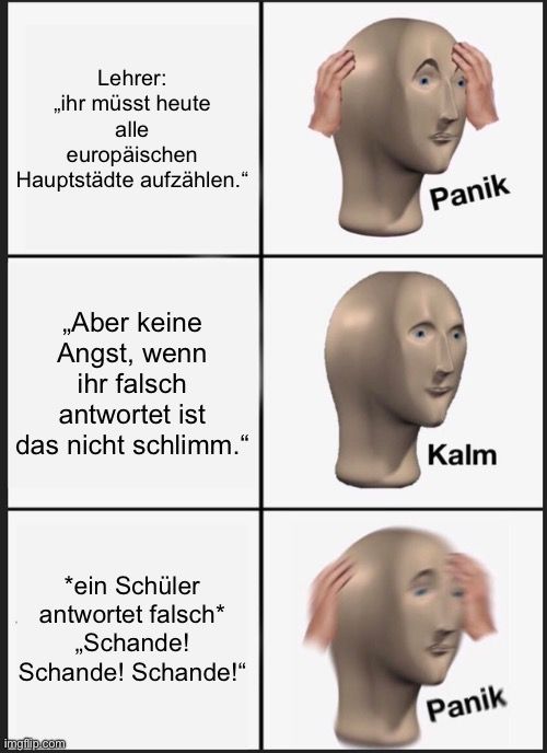 Lehrer:
„ihr müsst heute
alle
europäischen
Hauptstädte aufzählen."
„Aber keine
Angst, wenn
ihr falsch
antwortet ist
das nicht schlimm."
*ein Schüler
antwortet falsch*
,,Schande!
Schande! Schande!"

Panik
Kalm
Panik