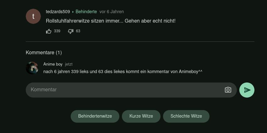 t
tedzards509 Behinderte vor 6 Jahren
Rollstuhlfahrerwitze sitzen immer... Gehen aber echt nicht!
1339
Kommentare (1)
▸
Kommentar
163
Anime boy jetzt
nach 6 jahren 339 lieks und 63 dies liekes kommt ein kommentar von Animeboy^^
Behindertenwitze
Kurze Witze
Schlechte Witze
ס
A