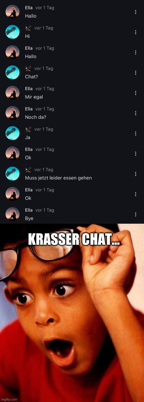 
Ella vor 1 Tag
Hallo
Hi
vor 1 Tag
Ella vor 1 Tag
Hallo
vor 1 Tag
Chat?
Ella vor 1 Tag
Mir egal
Ja
Ella vor 1 Tag
Noch da?
vor 1 Tag
Ella vor 1 Tag
Ok
vor 1 Tag
Muss jetzt leider essen gehen
Ella vor 1 Tag
Ok
Ella vor 1 Tag
Bye
KRASSER CHAT...
:
:
:
:
:
...
:
:
:
⠀
: