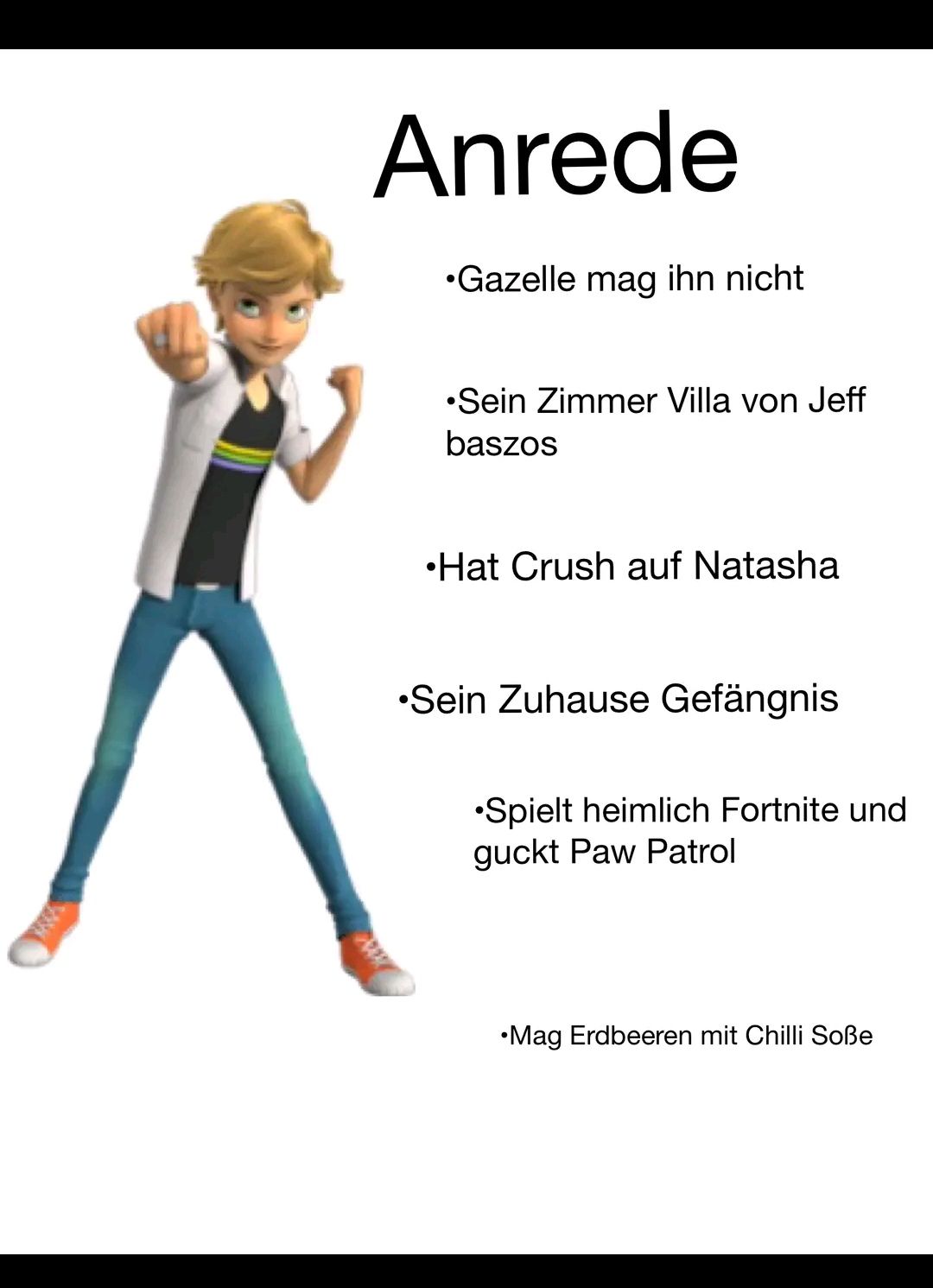 Anrede
•Gazelle mag ihn nicht
•Sein Zimmer Villa von Jeff
baszos
•Hat Crush auf Natasha
•Sein Zuhause Gefängnis
•Spielt heimlich Fortnite und
guckt Paw Patrol
•Mag Erdbeeren mit Chilli Soße