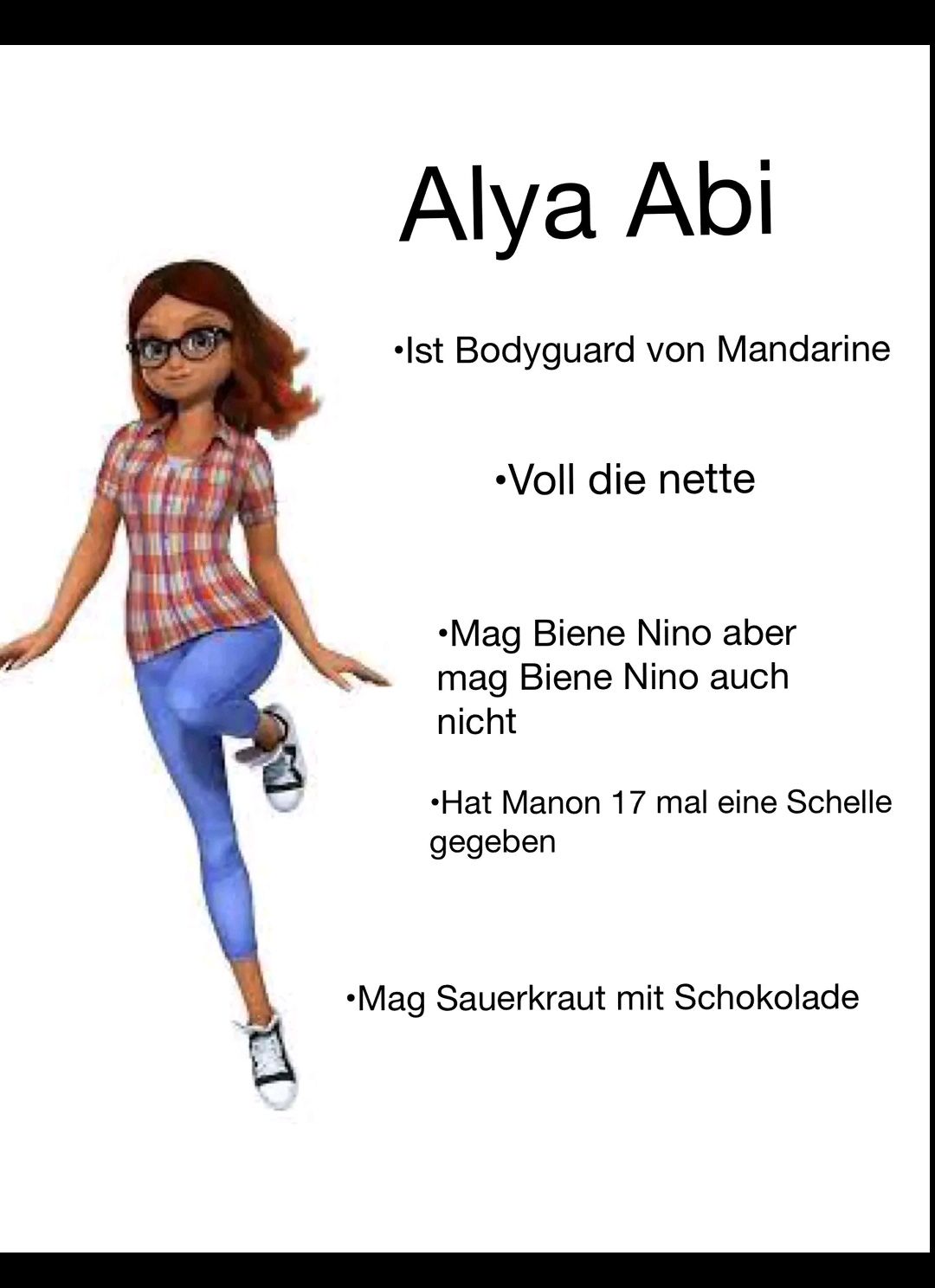 Alya Abi
•Ist Bodyguard von Mandarine
•Voll die nette
•Mag Biene Nino aber
mag Biene Nino auch
nicht
•Hat Manon 17 mal eine Schelle
gegeben
•Mag Sauerkraut mit Schokolade