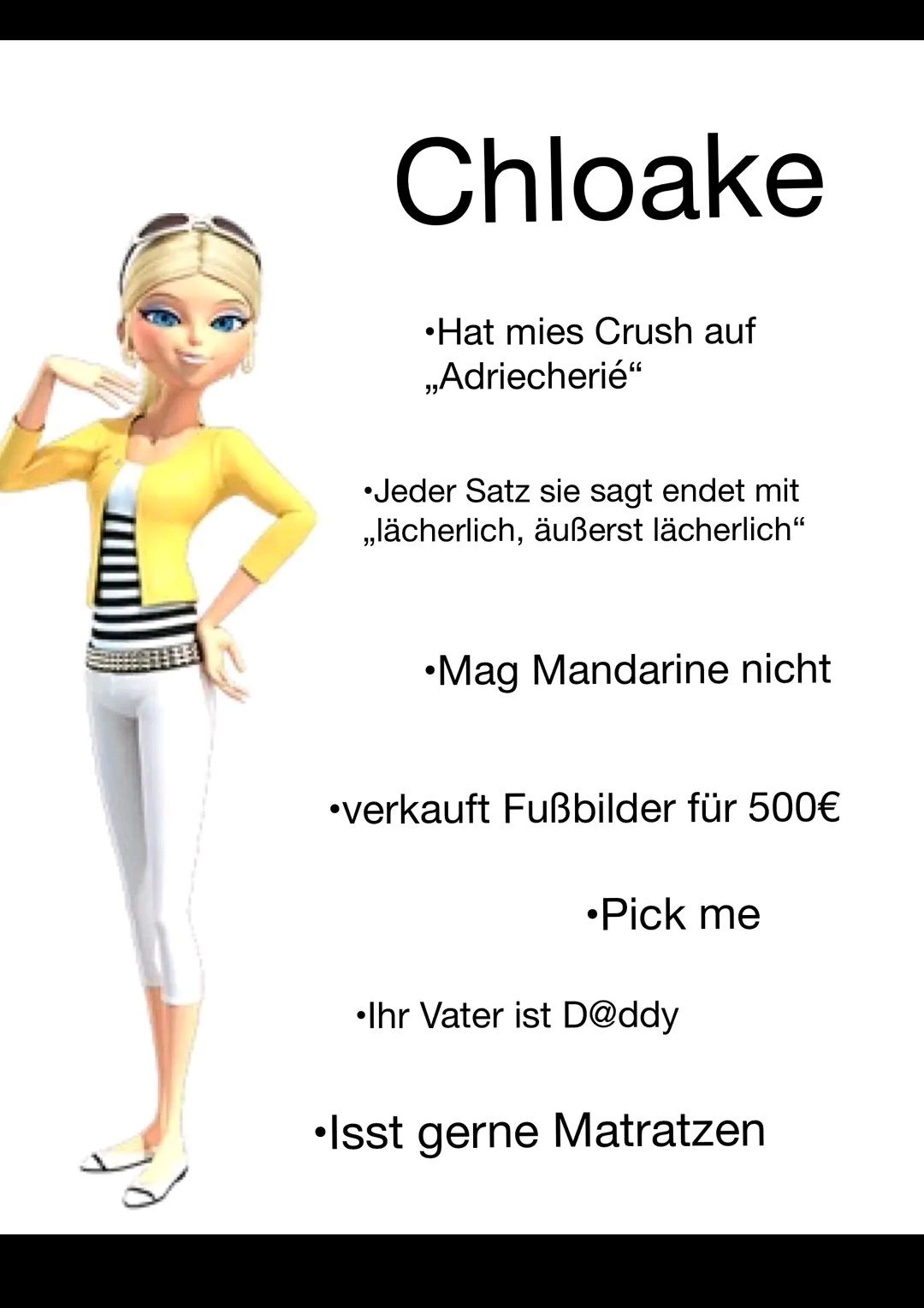 Chloake
•Hat mies Crush auf
,,Adriecherié"
•Jeder Satz sie sagt endet mit
,,lächerlich, äußerst lächerlich"
•Mag Mandarine nicht
•verkauft Fußbilder für 500€
•Pick me
Ihr Vater ist D@ddy
•Isst gerne Matratzen