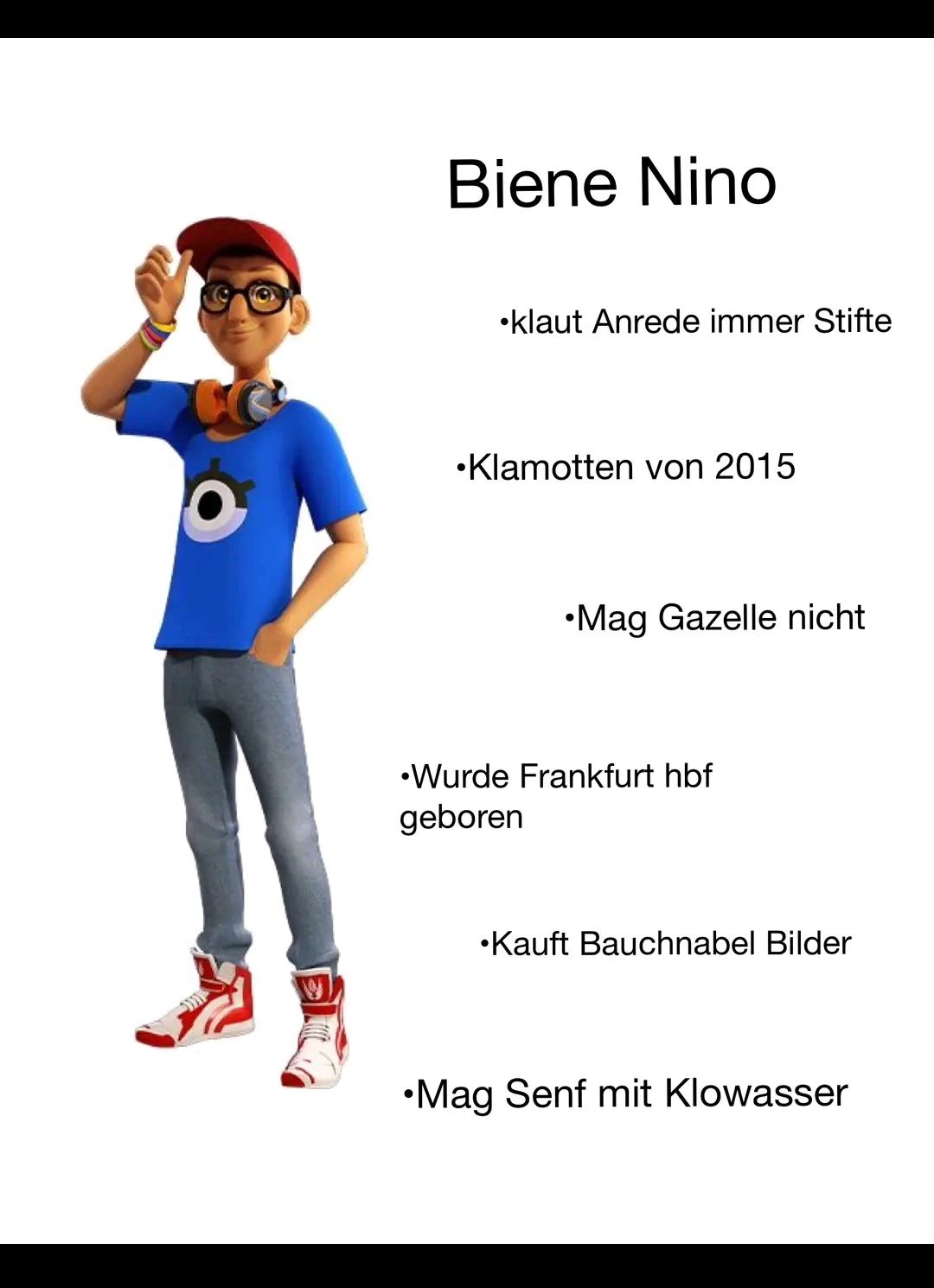 Biene Nino
klaut Anrede immer Stifte
•Klamotten von 2015
•Mag Gazelle nicht
•Wurde Frankfurt hbf
geboren
Kauft Bauchnabel Bilder
•Mag Senf mit Klowasser