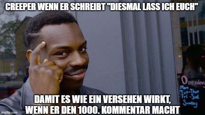 CREEPER WENN ER SCHREIBT "DIESMAL LASS ICH EUCH"

Opening
Mon
Tue-Thur
Tri-Sal
Sunday
DAMIT ES WIE EIN VERSEHEN WIRKT,
WENN ER DEN 1000. KOMMENTAR MACHT