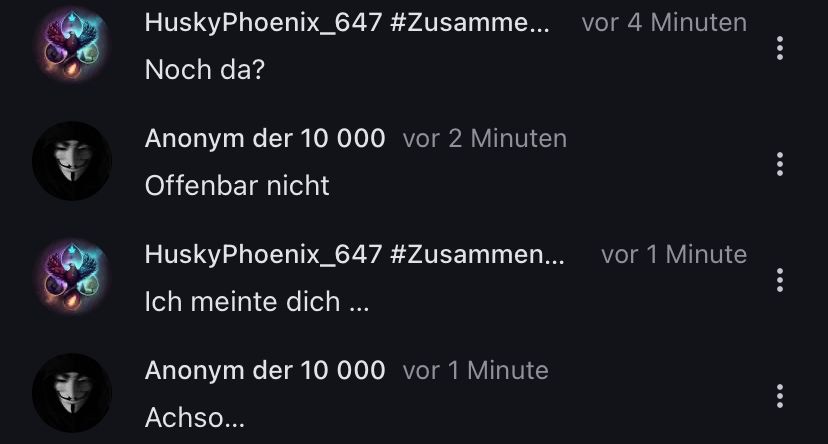 HuskyPhoenix_647 #Zusamme... vor 4 Minuten
Noch da?
Anonym der 10 000 vor 2 Minuten
Offenbar nicht
HuskyPhoenix_647 #Zusammen...
Ich meinte dich ...
Anonym der 10 000 vor 1 Minute
Achso...
vor 1 Minute
...