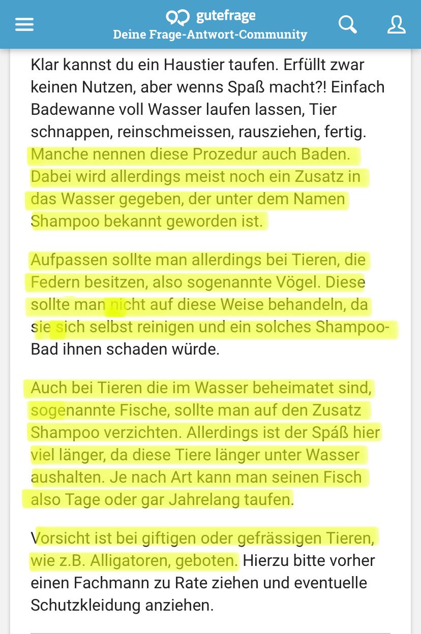 ❤ gutefrage
Deine Frage-Antwort-Community
Klar kannst du ein Haustier taufen. Erfüllt zwar
keinen Nutzen, aber wenns Spaß macht?! Einfach
Badewanne voll Wasser laufen lassen, Tier
schnappen, reinschmeissen, rausziehen, fertig.
Manche nennen diese Prozedur auch Baden.
Dabei wird allerdings meist noch ein Zusatz in
das Wasser gegeben, der unter dem Namen
Shampoo bekannt geworden ist.
Aufpassen sollte man allerdings bei Tieren, die
Federn besitzen, also sogenannte Vögel. Diese
sollte man nicht auf diese Weise behandeln, da
sie sich selbst reinigen und ein solches Shampoo-
Bad ihnen schaden würde.
Auch bei Tieren die im Wasser beheimatet sind,
sogenannte Fische, sollte man auf den Zusatz
Shampoo verzichten. Allerdings ist der Spaß hier
viel länger, da diese Tiere länger unter Wasser
aushalten. Je nach Art kann man seinen Fisch
also Tage oder gar Jahrelang taufen.
&
Vorsicht ist bei giftigen oder gefrässigen Tieren,
wie z.B. Alligatoren, geboten. Hierzu bitte vorher
einen Fachmann zu Rate ziehen und eventuelle
Schutzkleidung anziehen.