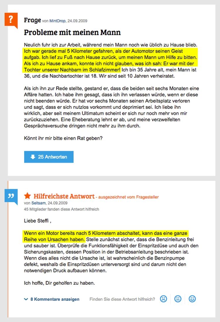 ?
99
Frage von MintDrop, 24.09.2009
Probleme mit meinen Mann
Neulich fuhr ich zur Arbeit, während mein Mann noch wie üblich zu Hause blieb.
Ich war gerade mal 5 Kilometer gefahren, als der Automotor seinen Geist
aufgab. Ich lief zu Fuß nach Hause zurück, um meinen Mann um Hilfe zu bitten.
Als ich zu Hause ankam, konnte ich nicht glauben, was ich sah: Er war mit der
Tochter unserer Nachbarn im Schlafzimmer! Ich bin 35 Jahre alt, mein Mann ist
36, und die Nachbartochter ist 18. Wir sind seit 10 Jahren verheiratet.
Als ich ihn zur Rede stellte, gestand er, dass die beiden seit sechs Monaten eine
Affäre hatten. Ich habe ihm gesagt, dass ich ihn verlassen würde, wenn er diese
nicht beenden würde. Er hat vor sechs Monaten seinen Arbeitsplatz verloren
und sagt, dass er sich nutzlos vorkommt und deprimiert sei. Ich liebe ihn
wirklich, aber seit meinem Ultimatum scheint er sich nur noch mehr von mir
zurückzuziehen. Eine Eheberatung lehnt er ab, und meine verzweifelten
Gesprächsversuche dringen nicht mehr zu ihm durch.
Könnt ihr mir bitte einen Rat geben?
25 Antworten
Hilfreichste Antwort-ausgezeichnet vom Fragesteller
von Seltsam, 24.09.2009
45 Mitglieder fanden diese Antwort hilfreich
Liebe Steffi,
Wenn ein Motor bereits nach 5 Kilometern abschaltet, kann das eine ganze
Reihe von Ursachen haben. Stelle zunächst sicher, dass die Benzinleitung frei
und sauber ist. Überprüfe die Funktionsfähigkeit der Einspritzdüse und auch den
Sicherungskasten, dessen Position in der Betriebsanleitung beschrieben ist.
Wenn dies alles nicht die Ursache ist, ist wahrscheinlich die Benzinpumpe
defekt, weshalb die Einspritzdüsen unterversorgt sind und darum nicht den
notwendigen Druck aufbauen können.
Ich hoffe, Dir geholfen zu haben.
✓8 Kommentare anzeigen Finden Sie diese Antwort hilfreich?
e