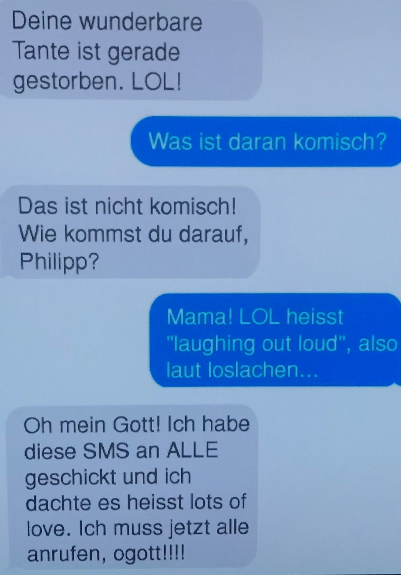 Deine wunderbare
Tante ist gerade
gestorben. LOL!
Was ist daran komisch?
Das ist nicht komisch!
Wie kommst du darauf,
Philipp?
Mama! LOL heisst
"laughing out loud", also
laut loslachen...
Oh mein Gott! Ich habe
diese SMS an ALLE
geschickt und ich
dachte es heisst lots of
love. Ich muss jetzt alle
anrufen, ogott!!!!