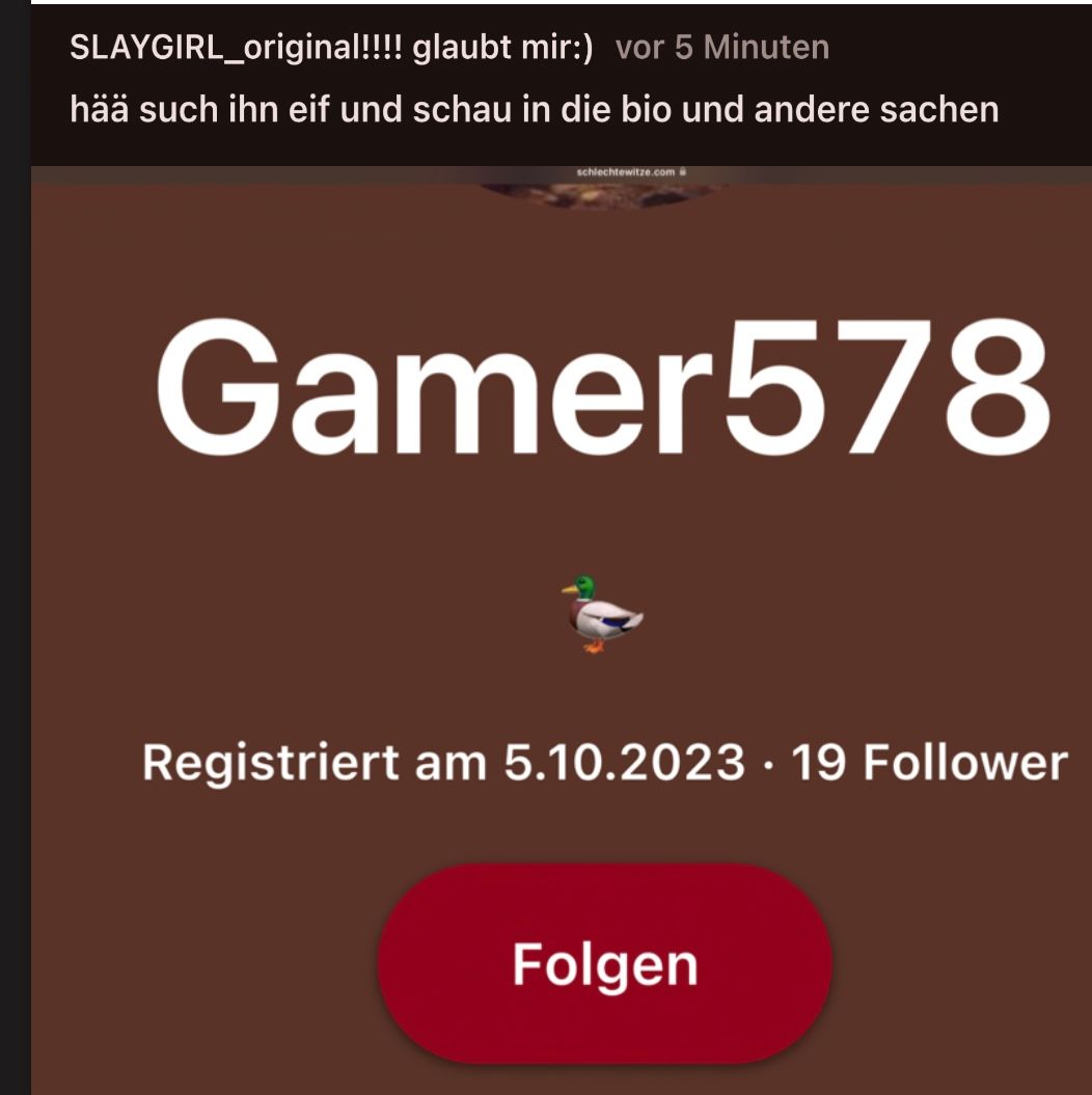 SLAYGIRL_original!!!! glaubt mir:) vor 5 Minuten
hää such ihn eif und schau in die bio und andere sachen
schlechtewitze.com
Gamer578
Registriert am 5.10.2023 · 19 Follower
Folgen