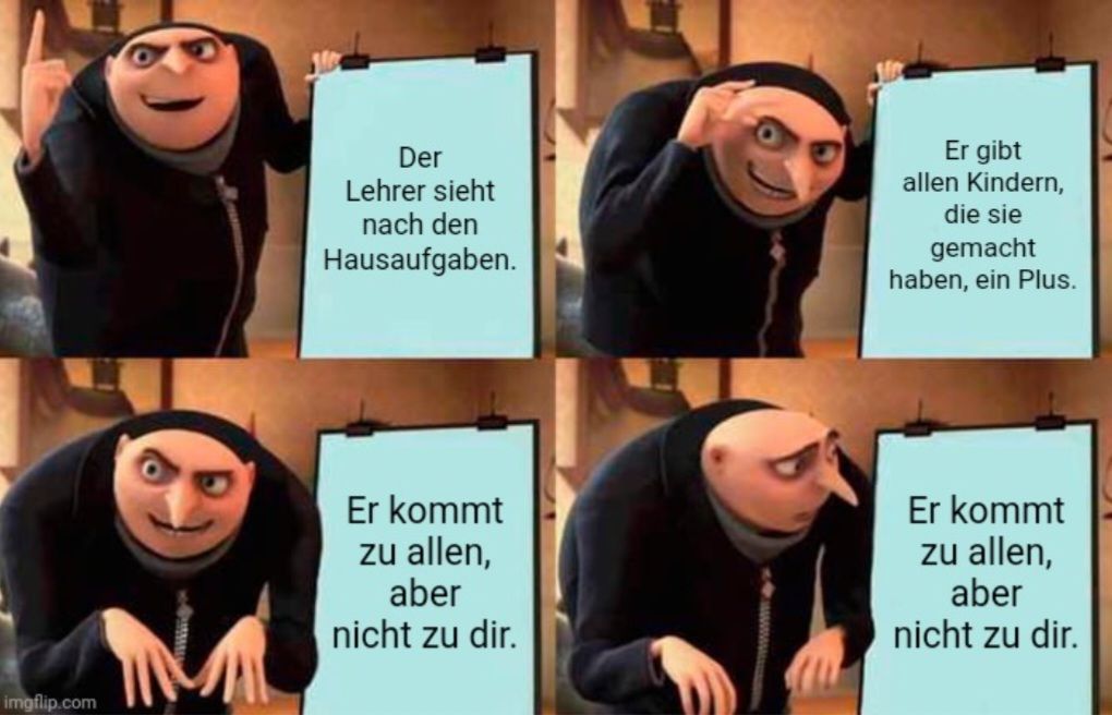 
Der
Lehrer sieht
nach den
Hausaufgaben.
Er kommt
zu allen,
aber
nicht zu dir.
Er gibt
allen Kindern,
die sie
gemacht
haben, ein Plus.
Er kommt
zu allen,
aber
nicht zu dir.