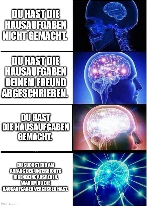 DU HAST DIE
HAUSAUFGABEN
NICHT GEMACHT.
DU HAST DIE
HAUSAUFGABEN
DEINEM FREUND
ABGESCHRIEBEN.
DU HAST
DIE HAUSAUFGABEN
GEMACHT.
DU SUCHST DIR AM
ANFANG DES UNTERRICHTS
IRGENDEINE AUSREDEN,
WARUM DU DIE
HAUSAUFGABEN VERGESSEN HAST.
Imgflip.com