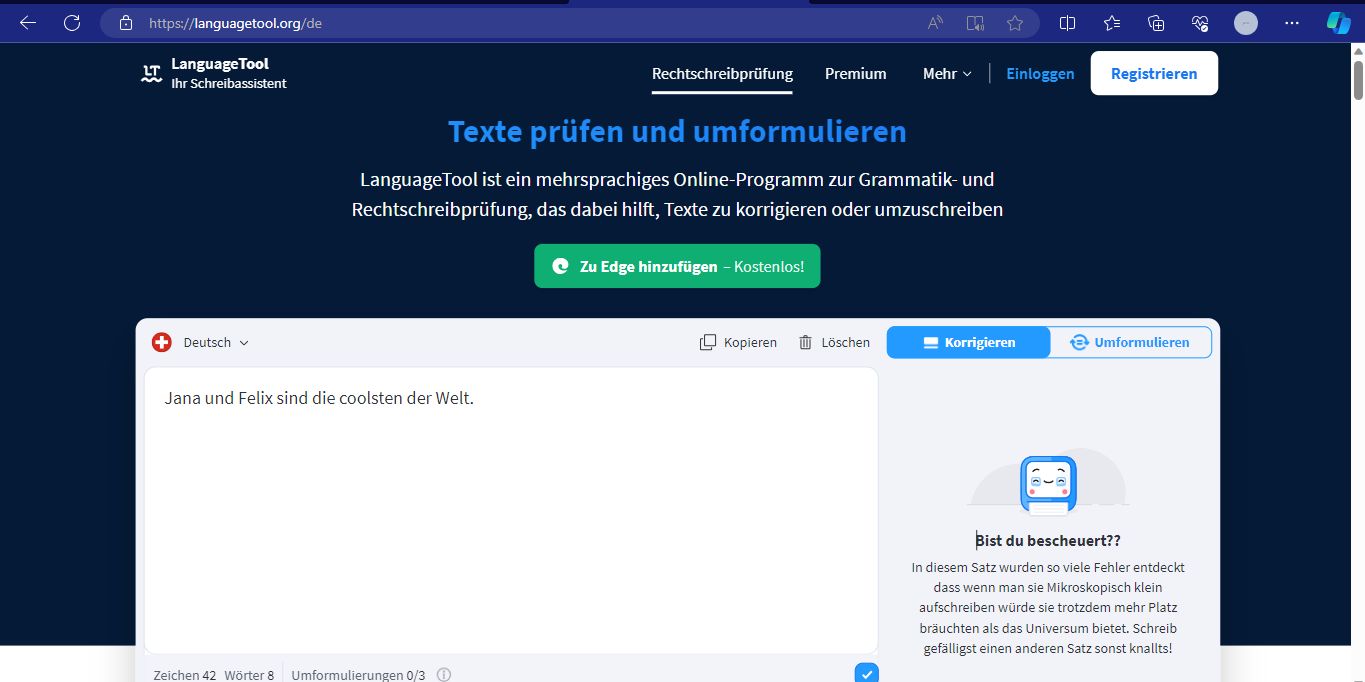 https://languagetool.org/de
LT
Language Tool
Ihr Schreibassistent
+
Deutsch
Jana und Felix sind die coolsten der Welt.
Texte prüfen und umformulieren
Language Tool ist ein mehrsprachiges Online-Programm zur Grammatik- und
Rechtschreibprüfung, das dabei hilft, Texte zu korrigieren oder umzuschreiben
Zeichen 42 Wörter 8 Umformulierungen 0/3
Rechtschreibprüfung Premium Mehr ✓
▸ Zu Edge hinzufügen - Kostenlos!
All
Kopieren
Löschen
(1)
Einloggen
Korrigieren
Registrieren
Umformulieren
Bist du bescheuert??
In diesem Satz wurden so viele Fehler entdeckt
dass wenn man sie Mikroskopisch klein
aufschreiben würde sie trotzdem mehr Platz
bräuchten als das Universum bietet. Schreib
gefälligst einen anderen Satz sonst knallts!
...