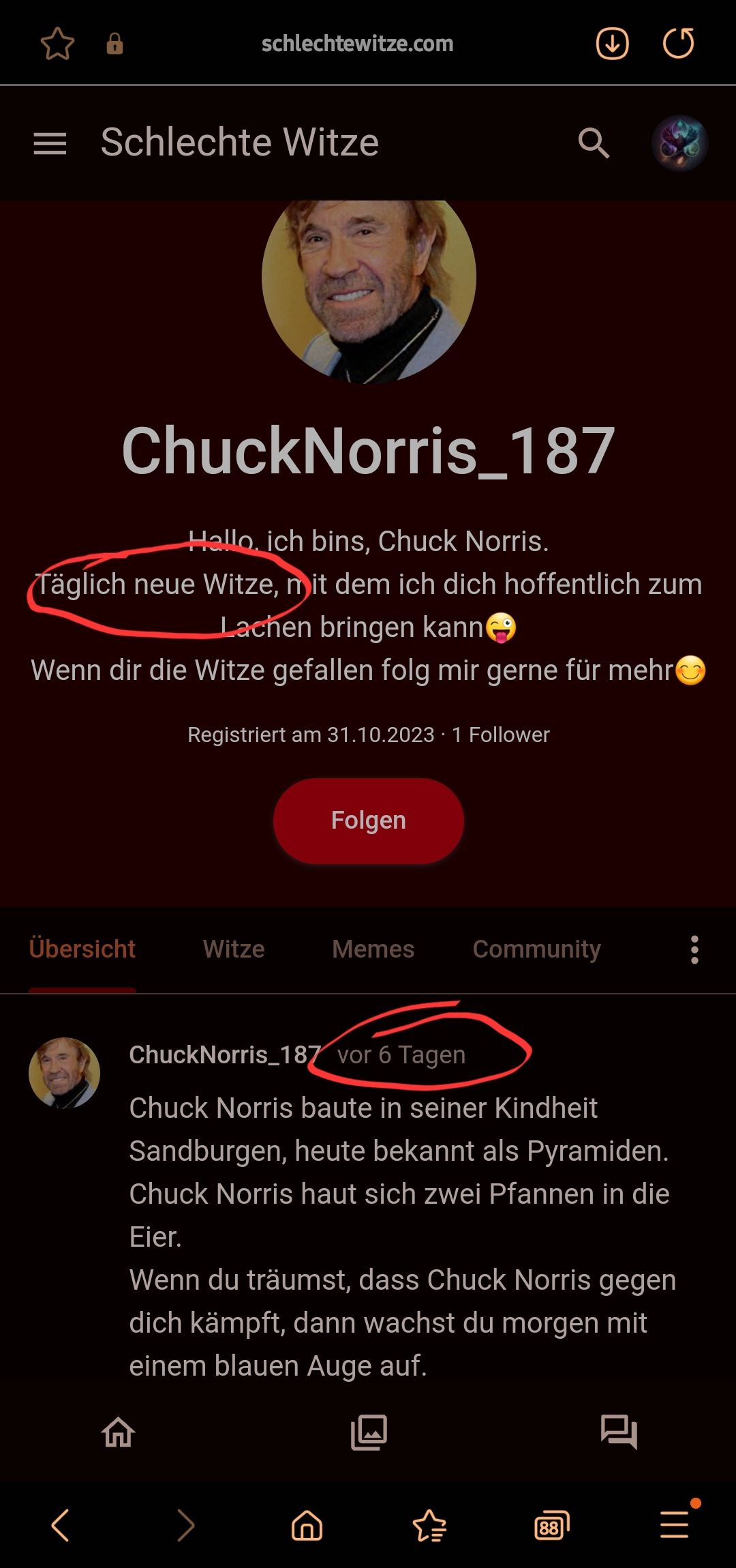 schlechtewitze.com
= Schlechte Witze
ChuckNorris_187
Hallo, ich bins, Chuck Norris.
Täglich neue Witze, mit dem ich dich hoffentlich zum
Lachen bringen kann
Wenn dir die Witze gefallen folg mir gerne für mehr
Übersicht
Registriert am 31.10.20231 Follower
Witze
Folgen
Memes
Community
Chuck Norris_187 vor 6 Tagen
Chuck Norris baute in seiner Kindheit
Sandburgen, heute bekannt als Pyramiden.
Chuck Norris haut sich zwei Pfannen in die
Eier.
Wenn du träumst, dass Chuck Norris gegen
dich kämpft, dann wachst du morgen mit
einem blauen Auge auf.
88
: