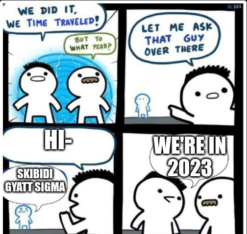 WE DID IT,
WE TIME TRAVELED!
CO
BUT TO
WHAT YEAR?
HI-
SKIBIDI
GYATT SIGMA
0.)
is
LET ME ASK
THAT GUY
OVER THERE
0
WE'RE IN
2023
11-101