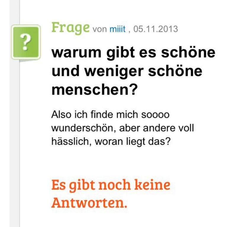 ?
Frage von miit, 05.11.2013
warum gibt es schöne
und weniger schöne
menschen?
Also ich finde mich soooo
wunderschön, aber andere voll
hässlich, woran liegt das?
Es gibt noch keine
Antworten.