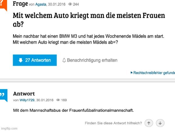 Frage von Agasta, 30.01.2016 244
Mit welchem Auto kriegt man die meisten Frauen
ab?
Mein nachbar hat einen BMW M3 und hat jedes Wochenende Mädels am start.
Mit welchem Auto kriegt man die meisten Mädels ab=?
27 Antworten

4 Benachrichtigung erhalten
Rechtschreibfehler gefunde
Antwort
von Willy 1729, 30.01.2016 169
Mit dem Mannschaftsbus der Frauenfußballnationalmannschaft.
Finden Sie diese Antwort hilfreich? ↑