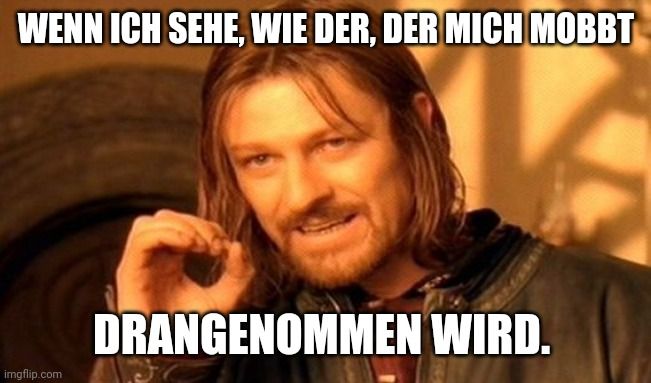 WENN ICH SEHE, WIE DER, DER MICH MOBBT

DRANGENOMMEN WIRD.
137