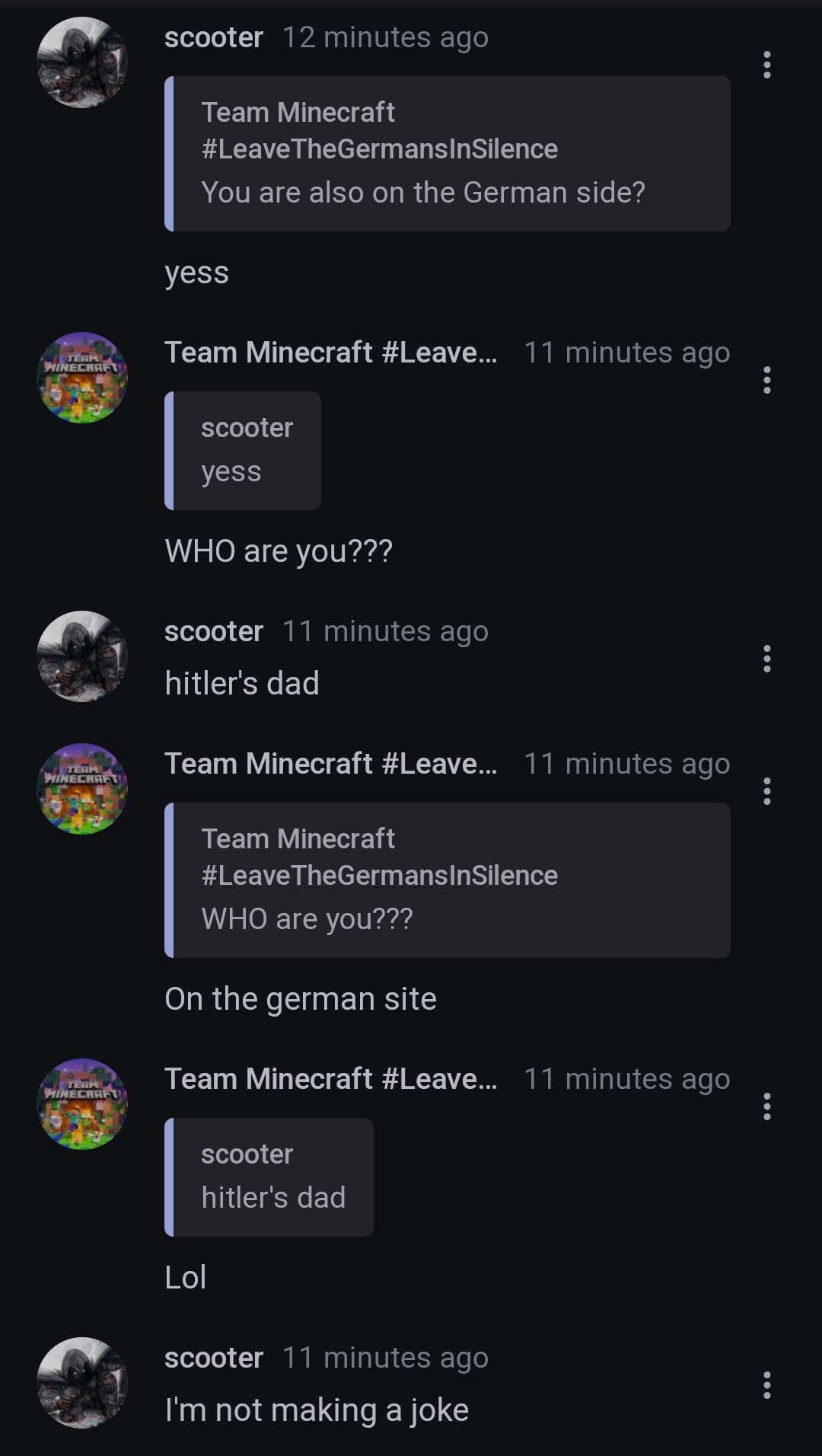 TERM
MINECRAFT
TERM
MINECRAFT
TERM
MINECRAFT
scooter 12 minutes ago
Team Minecraft
#Leave
TheGermansInSilence
You are also on the German side?
yess
eam Minecraft #Leave... 11 minutes ago
:
scooter
yess
WHO are you???
scooter 11 minutes ago
hitler's dad
...
Team Minecraft #Leave... 11 minutes ago
:
scooter
hitler's dad
Team Minecraft
#Leave TheGermansInSilence
WHO are you???
On the german site
Team Minecraft #Leave... 11 minutes ago
:
Lol
...
scooter 11 minutes ago
I'm not making a joke
: