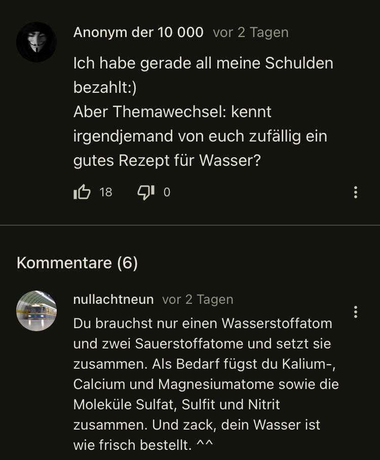 Anonym der 10 000 vor 2 Tagen
Ich habe gerade all meine Schulden
bezahlt:)
Aber Themawechsel: kennt
irgendjemand von euch zufällig ein
gutes Rezept für Wasser?
18 10
Kommentare (6)
nullachtneun vor 2 Tagen
Du brauchst nur einen Wasserstoffatom
und zwei Sauerstoffatome und setzt sie
zusammen. Als Bedarf fügst du Kalium-,
Calcium und Magnesiumatome sowie die
Moleküle Sulfat, Sulfit und Nitrit
zusammen. Und zack, dein Wasser ist
wie frisch bestellt. ^^
: