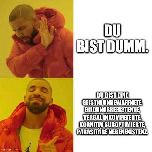 
DU
BIST DUMM.
DU BIST EINE
GEISTIG UNBEWAFFNETE,
BILDUNGSRESISTENTE,
VERBAL INKOMPETENTE,
KOGNITIV SUBOPTIMIERTE,
PARASITARE NEBENEXISTENZ