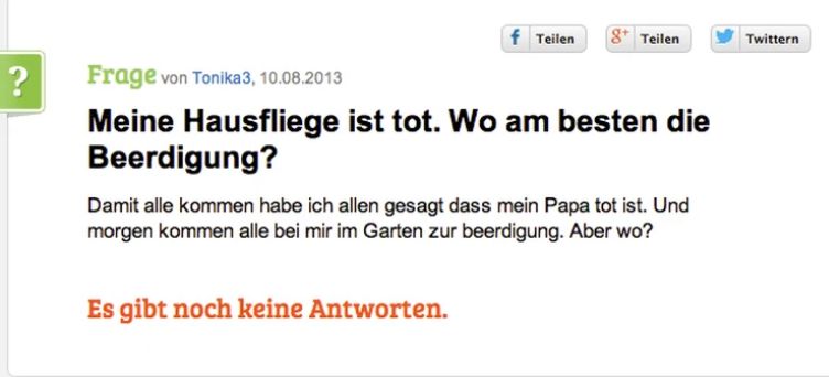 ?
f Teilen 8 Teilen
Frage von Tonika3, 10.08.2013
Meine Hausfliege ist tot. Wo am besten die
Beerdigung?
Damit alle kommen habe ich allen gesagt dass mein Papa tot ist. Und
morgen kommen alle bei mir im Garten zur beerdigung. Aber wo?
Es gibt noch keine Antworten.
Twittern