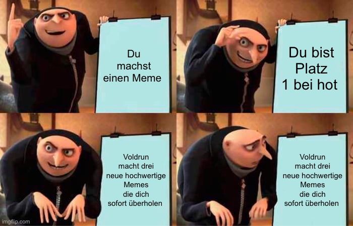 
Du
machst
einen Meme
Voldrun
macht drei
neue hochwertige
Memes
die dich
sofort überholen
wwwwwwwww
Du bist
Platz
1 bei hot
Voldrun
macht drei
neue hochwertige
Memes
die dich
sofort überholen