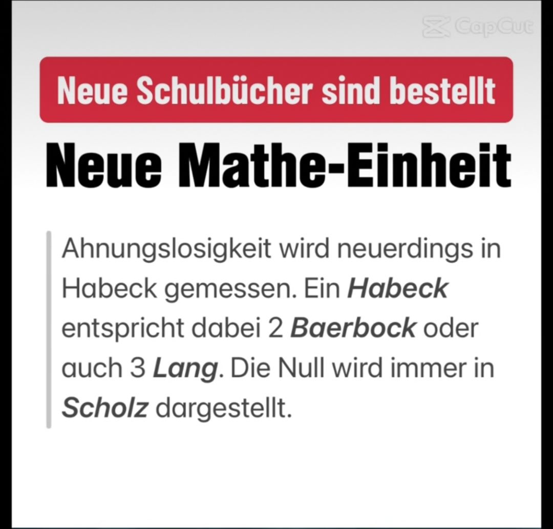 X Cap Cut
Neue Schulbücher sind bestellt
Neue Mathe-Einheit
Ahnungslosigkeit wird neuerdings in
Habeck gemessen. Ein Habeck
entspricht dabei 2 Baerbock oder
auch 3 Lang. Die Null wird immer in
Scholz dargestellt.