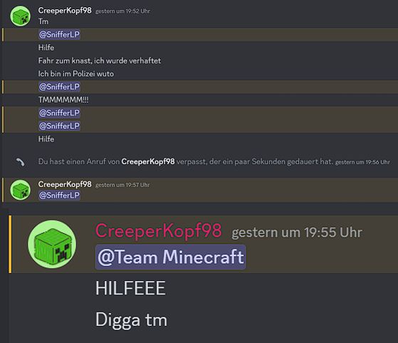 CreeperKopf98 gestern um 19:52 Uhr
Tm
@SnifferLP
Hilfe
Fahr zum knast,ich wurde verhaftet
Ich bin im Polizei wuto
@SnifferLP
TMMMMMM!!!
@Sniffer LP
@Sniffer LP
Hilfe
Du hast einen Anruf von Creeperkopf98 verpasst, der ein paar Sekunden gedauert hat. gestern um 19:56 Uhr
Creeper Kopf98 gestern um 19:57 Uhr
@SnifferLP
Creeper Kopf98 gestern um 19:55 Uhr
@Team Minecraft
HILFEEE
Digga tm