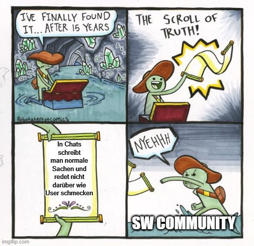 I'VE FINALLY FOUND
IT... AFTER 15 YEARS
Robotatert et comics

In Chats
schreibt
man normale
Sachen und
redet nicht
darüber wie
User schmecken
A
THE SCROLL OF
TRUTH!
NYEHHH
SW COMMUNITY