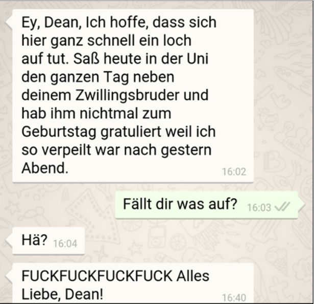 Ey, Dean, Ich hoffe, dass sich
hier ganz schnell ein loch
auf tut. Saß heute in der Uni
den ganzen Tag neben
deinem Zwillingsbruder und
hab ihm nichtmal zum
Geburtstag gratuliert weil ich
so verpeilt war nach gestern
Abend.
Hä? 16:04
16:02
FUCKFUCKFUCKFUCK Alles
Liebe, Dean!
13
Fällt dir was auf? 16:03 ✓
16:40
25