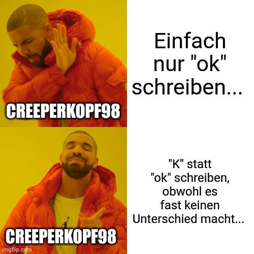 CREEPERKOPF98
CREEPERKOPF98

Einfach
nur "ok"
schreiben...
"K" statt
"ok" schreiben,
obwohl es
fast keinen
Unterschied macht...