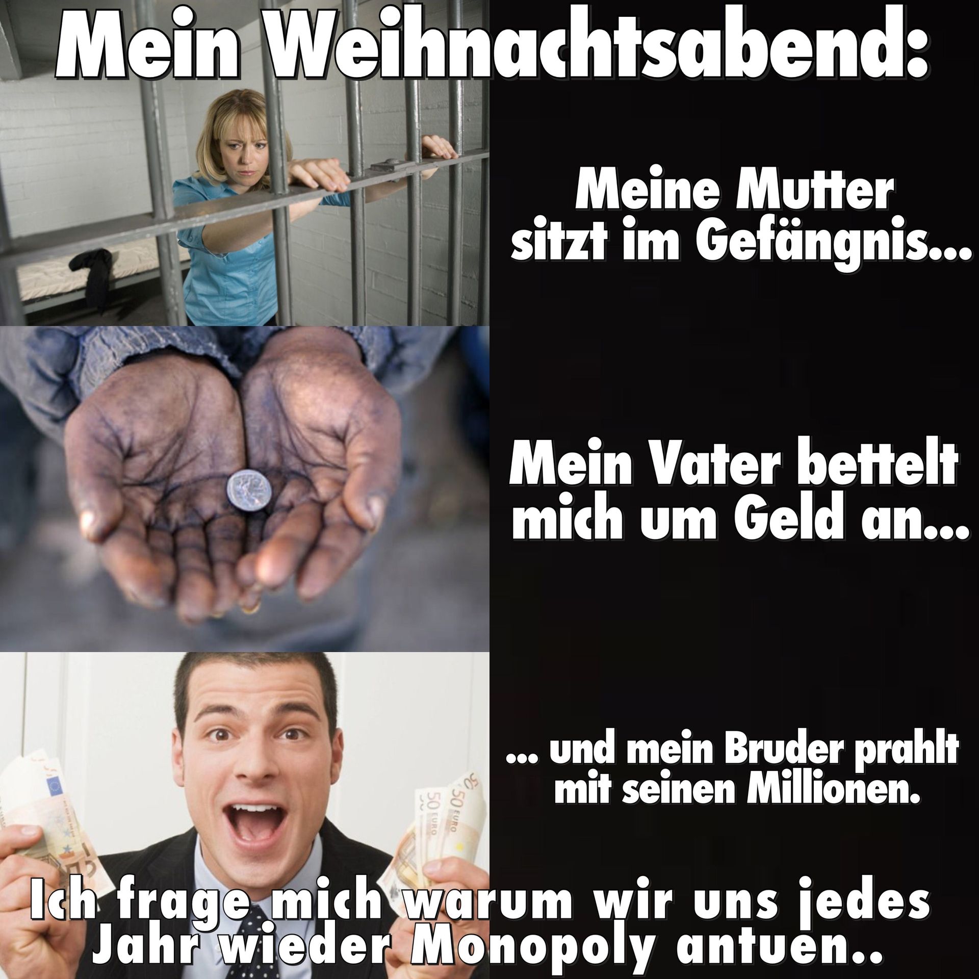 Mein Weihnachtsabend:
Meine Mutter
sitzt im Gefängnis...
50 EURO
50 EURO
Mein Vater bettelt
mich um Geld an...
und mein Bruder prahlt
mit seinen Millionen.
Ich frage mich warum wir uns jedes
Jahr wieder Monopoly antuen..